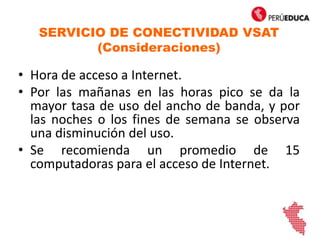 SERVICIO DE CONECTIVIDAD VSAT
(Consideraciones)
• Hora de acceso a Internet.
• Por las mañanas en las horas pico se da la
mayor tasa de uso del ancho de banda, y por
las noches o los fines de semana se observa
una disminución del uso.
• Se recomienda un promedio de 15
computadoras para el acceso de Internet.
 