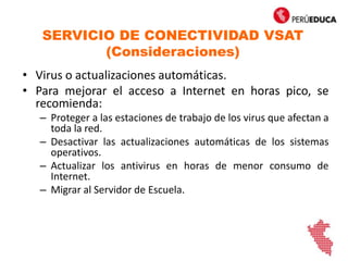 SERVICIO DE CONECTIVIDAD VSAT
(Consideraciones)
• Virus o actualizaciones automáticas.
• Para mejorar el acceso a Internet en horas pico, se
recomienda:
– Proteger a las estaciones de trabajo de los virus que afectan a
toda la red.
– Desactivar las actualizaciones automáticas de los sistemas
operativos.
– Actualizar los antivirus en horas de menor consumo de
Internet.
– Migrar al Servidor de Escuela.
 
