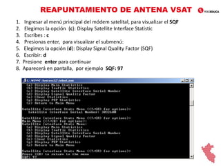 REAPUNTAMIENTO DE ANTENA VSAT
1. Ingresar al menú principal del módem satelital, para visualizar el SQF
2. Elegimos la opción (c): Display Satellite Interface Statistic
3. Escribes : c
4. Presionas enter, para visualizar el submenú:
5. Elegimos la opción (d): Display Signal Quality Factor (SQF)
6. Escribir: d
7. Presione enter para continuar
8. Aparecerá en pantalla, por ejemplo SQF: 97
 