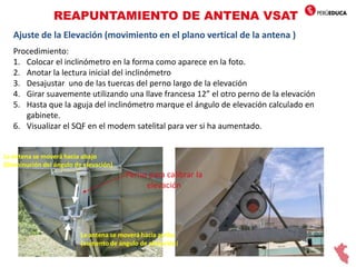REAPUNTAMIENTO DE ANTENA VSAT
Ajuste de la Elevación (movimiento en el plano vertical de la antena )
Procedimiento:
1. Colocar el inclinómetro en la forma como aparece en la foto.
2. Anotar la lectura inicial del inclinómetro
3. Desajustar uno de las tuercas del perno largo de la elevación
4. Girar suavemente utilizando una llave francesa 12” el otro perno de la elevación
5. Hasta que la aguja del inclinómetro marque el ángulo de elevación calculado en
gabinete.
6. Visualizar el SQF en el modem satelital para ver si ha aumentado.
Perno para calibrar la
elevación
La antena se moverá hacia arriba
(aumento de ángulo de elevación)
La antena se moverá hacia abajo
(Disminución del ángulo de elevación)
 