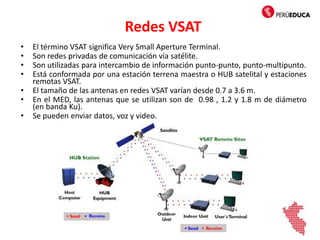 Redes VSAT
• El término VSAT significa Very Small Aperture Terminal.
• Son redes privadas de comunicación vía satélite.
• Son utilizadas para intercambio de información punto-punto, punto-multipunto.
• Está conformada por una estación terrena maestra o HUB satelital y estaciones
remotas VSAT.
• El tamaño de las antenas en redes VSAT varían desde 0.7 a 3.6 m.
• En el MED, las antenas que se utilizan son de 0.98 , 1.2 y 1.8 m de diámetro
(en banda Ku).
• Se pueden enviar datos, voz y video.
 
