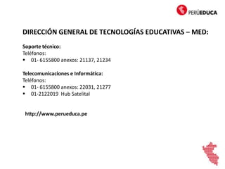 DIRECCIÓN GENERAL DE TECNOLOGÍAS EDUCATIVAS – MED:
Soporte técnico:
Teléfonos:
 01- 6155800 anexos: 21137, 21234
Telecomunicaciones e Informática:
Teléfonos:
 01- 6155800 anexos: 22031, 21277
 01-2122019 Hub Satelital
http://www.perueduca.pe
 