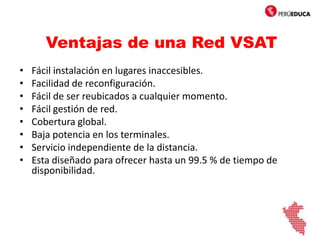 Ventajas de una Red VSAT
• Fácil instalación en lugares inaccesibles.
• Facilidad de reconfiguración.
• Fácil de ser reubicados a cualquier momento.
• Fácil gestión de red.
• Cobertura global.
• Baja potencia en los terminales.
• Servicio independiente de la distancia.
• Esta diseñado para ofrecer hasta un 99.5 % de tiempo de
disponibilidad.
 