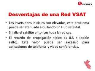 Desventajas de una Red VSAT
• Las inversiones iniciales son elevadas, este problema
puede ser atenuado alquilando un Hub satelital.
• Si falla el satélite entonces toda la red cae.
• El retardo de propagación típico es 0.5 s (doble
salto). Este valor puede ser excesivo para
aplicaciones de telefonía y video conferencias.
 