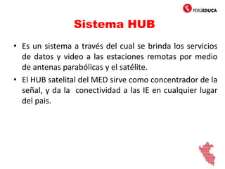 Sistema HUB
• Es un sistema a través del cual se brinda los servicios
de datos y video a las estaciones remotas por medio
de antenas parabólicas y el satélite.
• El HUB satelital del MED sirve como concentrador de la
señal, y da la conectividad a las IE en cualquier lugar
del pais.
 