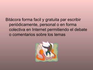 Bitácora forma facil y gratuita par escribir periódicamente, personal o en forma colectiva en Internet permitiendo el debate o comentarios sobre los temas 