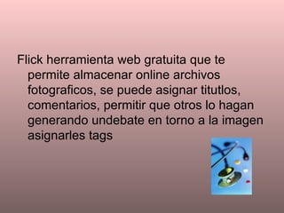 Flick herramienta web gratuita que te permite almacenar online archivos fotograficos, se puede asignar titutlos, comentarios, permitir que otros lo hagan generando undebate en torno a la imagen asignarles tags 