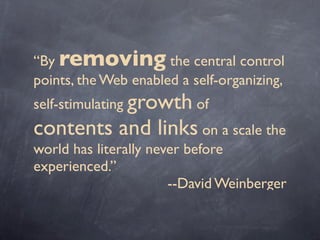 “By removing the central control
points, the Web enabled a self-organizing,
self-stimulating growth of
contents and links on a scale the
world has literally never before
experienced.”
--David Weinberger