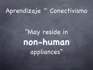Aprendizaje ~ Conectivismo
“May reside in
non-human
appliances”