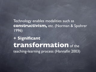 Technology enables modalities such as
constructivism, etc. (Norman & Spohrer
1996)
+ Significant
transformation of the
teaching-learning process (Hannafin 2003)