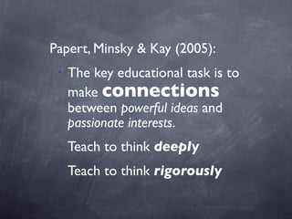 Papert, Minsky & Kay (2005):
• The key educational task is to
make connections
between powerful ideas and
passionate interests.
• Teach to think deeply
• Teach to think rigorously