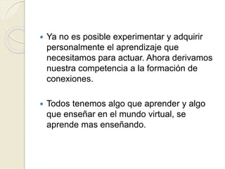  Ya no es posible experimentar y adquirir
personalmente el aprendizaje que
necesitamos para actuar. Ahora derivamos
nuestra competencia a la formación de
conexiones.
Todos tenemos algo que aprender y algo
que enseñar en el mundo virtual, se
aprende mas enseñando.