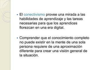  El conectivismo provee una mirada a las
habilidades de aprendizaje y las tareas
necesarias para que los aprendices
florezcan en una era digital.
Comprender que el conocimiento completo
no puede existir en la mente de una sola
persona requiere de una aproximación
diferente para crear una visión general de
la situación.