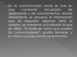  En la comunicación social se vive en
una constante circulación de
aprendizaje y de conocimientos, donde
diariamente se renueva la información
que se adquiere dejando atrás la
anterior, se mantiene actualizada la que
se utiliza, “la base de datos que poseen
los comunicadores”, podría llamarse, y
lo mismo sucede con el conectivismo.
 