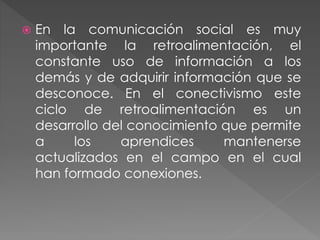  En la comunicación social es muy
importante la retroalimentación, el
constante uso de información a los
demás y de adquirir información que se
desconoce. En el conectivismo este
ciclo de retroalimentación es un
desarrollo del conocimiento que permite
a los aprendices mantenerse
actualizados en el campo en el cual
han formado conexiones.
 