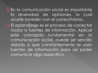  En la comunicación social es importante
la diversidad de opiniones, lo cual
ocurre también con el conectivismo.
 El aprendizaje es el proceso de conectar
nodos o fuentes de información. Aplicar
este concepto fundamental en la
comunicación social, puede ser sencillo
debido a que constantemente se usan
fuentes de información para así poder
comunicar algo especifico.
 