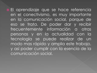  El aprendizaje que se hace referencia
en el conectivismo, es muy importante
en la comunicación social, porque de
eso se trata. De poder dar y recibir
frecuentemente información a otras
personas y en la actualidad con la
tecnología se puede realizar de un
modo mas rápido y amplia este trabajo,
y así poder cumplir con la esencia de la
comunicación social.
 