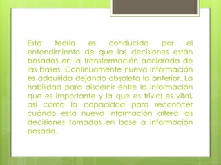 Esta teoría es conducida por el entendimiento de que las decisiones están basadas en la transformación acelerada de las bases. Continuamente nueva información es adquirida dejando obsoleta la anterior. La habilidad para discernir entre la información que es importante y la que es trivial es vital, así como la capacidad para reconocer cuándo esta nueva información altera las decisiones tomadas en base a información pasada.