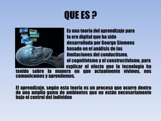 QUE ES ?Es una teoría del aprendizaje para                                                                  la era digital que ha sido                                                                  desarrollada por George Siemens                                                                  basado en el análisis de las                                                                   limitaciones del conductismo,                                                                 el cognitivismo y el constructivismo, para                                                                 explicar el efecto que la tecnología ha tenido sobre la manera en que actualmente vivimos, nos comunicamos y aprendemos.       El aprendizaje, según esta teoría es un proceso que ocurre dentro de una amplia gama de ambientes que no están necesariamente bajo el control del individuo
