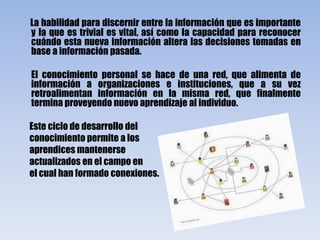 La habilidad para discernir entre la información que es importante y la que es trivial es vital, así como la capacidad para reconocer cuándo esta nueva información altera las decisiones tomadas en base a información pasada.        El conocimiento personal se hace de una red, que alimenta de información a organizaciones e instituciones, que a su vez retroalimentan información en la misma red, que finalmente termina proveyendo nuevo aprendizaje al individuo.      Este ciclo de desarrollo delconocimiento permite a losaprendices mantenerse      actualizados en el campo en      el cual han formado conexiones.