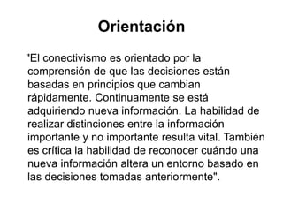 Orientación   "El conectivismoesorientadopor la comprensión de quelasdecisionesestánbasadas en principiosquecambianrápidamente. Continuamente se estáadquiriendonuevainformación. La habilidad de realizardistinciones entre la informaciónimportante y no importanteresulta vital. Tambiénescrítica la habilidad de reconocercuándounanuevainformaciónaltera un entornobasado en lasdecisionestomadasanteriormente".