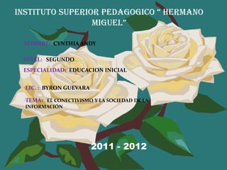 INSTITUTO SUPERIOR PEDAGOGICO “ HERMANO
                 MIGUEL”

 NOMBRE: CYNTHIA ANDY

 NIVEL: SEGUNDO
 ESPECIALIDAD: EDUCACION INICIAL


  LIC. : BYRON GUEVARA

  TEMA: EL CONECTIVISMO Y LA SOCIEDAD DE LA
  INFORMACIÓN




                         2011 - 2012
 