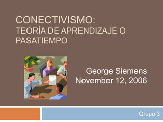 CONECTIVISMO:
TEORÍA DE APRENDIZAJE O
PASATIEMPO


              George Siemens
            November 12, 2006



                           Grupo 3
 