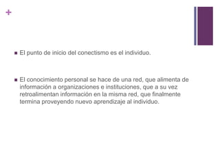 +
 El punto de inicio del conectismo es el individuo.
 El conocimiento personal se hace de una red, que alimenta de
información a organizaciones e instituciones, que a su vez
retroalimentan información en la misma red, que finalmente
termina proveyendo nuevo aprendizaje al individuo.
 