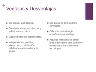 +
Ventajas y Desventajas
 Era digital, fácil acceso.
 Compartir, colaborar, discutir y
reflexionar con otros.
 Disponibilidad de herramientas.
 Independencia positiva,
interaccion, contribución,
habilidades personales y de
grupo
 Los datos no son siempre
confiables.
 Diferente metodología
enseñanza-aprnedizaje
 Algunos maestros no están
preparados para este cambio y
necesitan entrenamiento en
tecnología.
 