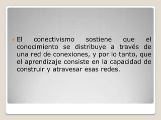  El conectivismo sostiene que el
conocimiento se distribuye a través de
una red de conexiones, y por lo tanto, que
el aprendizaje consiste en la capacidad de
construir y atravesar esas redes.
 
