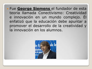  Fue George Siemens el fundador de esta
teoria llamada Conectivismo: Creatividad
e innovación en un mundo complejo. Él
enfatizó que la educación debe apuntar a
promover el desarrollo de la creatividad y
la innovación en los alumnos.
 