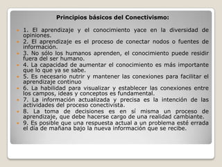 Principios básicos del Conectivismo:
 1. El aprendizaje y el conocimiento yace en la diversidad de
opiniones.
 2. El aprendizaje es el proceso de conectar nodos o fuentes de
información.
 3. No sólo los humanos aprenden, el conocimiento puede residir
fuera del ser humano.
 4. La capacidad de aumentar el conocimiento es más importante
que lo que ya se sabe.
 5. Es necesario nutrir y mantener las conexiones para facilitar el
aprendizaje continuo
 6. La habilidad para visualizar y establecer las conexiones entre
los campos, ideas y conceptos es fundamental.
 7. La información actualizada y precisa es la intención de las
actividades del proceso conectivista.
 8. La toma de decisiones es en sí misma un proceso de
aprendizaje, que debe hacerse cargo de una realidad cambiante.
 9. Es posible que una respuesta actual a un problema esté errada
el día de mañana bajo la nueva información que se recibe.
 