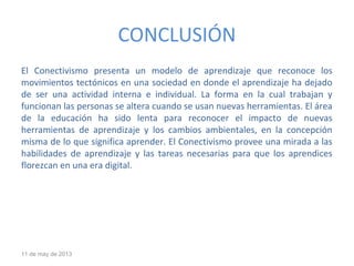 CONCLUSIÓN
El Conectivismo presenta un modelo de aprendizaje que reconoce los
movimientos tectónicos en una sociedad en donde el aprendizaje ha dejado
de ser una actividad interna e individual. La forma en la cual trabajan y
funcionan las personas se altera cuando se usan nuevas herramientas. El área
de la educación ha sido lenta para reconocer el impacto de nuevas
herramientas de aprendizaje y los cambios ambientales, en la concepción
misma de lo que significa aprender. El Conectivismo provee una mirada a las
habilidades de aprendizaje y las tareas necesarias para que los aprendices
florezcan en una era digital.
11 de may de 2013
 