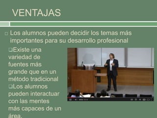 VENTAJAS
 Los alumnos pueden decidir los temas más
importantes para su desarrollo profesional
Existe una
variedad de
fuentes más
grande que en un
método tradicional
Los alumnos
pueden interactuar
con las mentes
más capaces de un
área.
 
