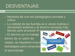 DESVENTAJAS
 Necesita de una red pedagógica concreta y
critica.
 La calidad de las fuentes es a veces dudosa o
demasiado extensa y el alumno necesita más
tiempo para procesar el exceso de información
 El alumno ya no trabaja
dentro de un salón de
clases; se requieren nuevas
estrategias para comprobar
el aprendizaje.
 