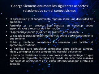 George Siemens enumera los siguientes aspectos
relacionados con el conectivismo:
• El aprendizaje y el conocimiento reposan sobre una diversidad de
opiniones.
• Aprender es un proceso que consiste en conectar nodos
especializados o recursos de información.
• El aprendizaje puede residir en dispositivos no humanos.
• La capacidad para aprender más es más crítica que el conocimiento
que se tiene.
• Nutrir y mantener conexiones es necesario para facilitar el
aprendizaje continuo.
• La habilidad para establecer conexiones entre distintos campos,
ideas y conceptos es una competencia esencial del alumno.
• La toma de decisiones es en sí un proceso de aprendizaje. Lo que
supone una respuesta correcta hoy puede ser incorrecto mañana
por culpa de alteraciones en el clima informacional que afecta a la
decisión
 