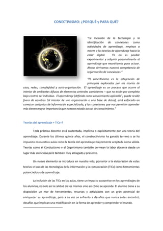 CONECTIVISMO: ¿PORQUÉ y PARA QUÉ?

“La inclusión de la tecnología y la
identificación de conexiones como
actividades de aprendizaje, empieza a
mover a las teorías de aprendizaje hacia la
edad digital.
Ya no es posible
experimentar y adquirir personalmente el
aprendizaje que necesitamos para actuar.
Ahora derivamos nuestra competencia de
la formación de conexiones.”
“El conectivismo es la integración de
principios explorados por las teorías de
caos, redes, complejidad y auto-organización. El aprendizaje es un proceso que ocurre al
interior de ambientes difusos de elementos centrales cambiantes – que no están por completo
bajo control del individuo. El aprendizaje (definido como conocimiento aplicable 1) puede residir
fuera de nosotros (al interior de una organización o una base de datos), está enfocado en
conectar conjuntos de información especializada, y las conexiones que nos permiten aprender
más tienen mayor importancia que nuestro estado actual de conocimiento.”

Teorías del aprendizaje + TICs=?
Toda práctica docente está sustentada, implícita o explícitamente por una teoría del
aprendizaje. Durante los últimos quince años, el constructivismo ha ganado terreno y se ha
impuesto en nuestras aulas como la teoría del aprendizaje mayormente aceptada como válida.
Teorías como el Conductismo y el Cognitivismo también permean la labor docente desde un
lugar más silencioso pero también muy arraigado y presente.
Un nuevo elemento se introduce en nuestra vida, posterior a la elaboración de estas
teorías: el uso de las tecnologías de la información y la comunicación (TICs) como herramientas
potenciadoras de aprendizaje.
La inclusión de las TICs en las aulas, tiene un impacto sustantivo en los aprendizajes de
los alumnos, no solo en la calidad de los mismos sino en cómo se aprende. El alumno tiene a su
disposición un mar de herramientas, recursos y actividades con un gran potencial de
enriquecer su aprendizaje, pero a su vez se enfrenta a desafíos que nunca antes encontró,
desafíos que implican una modificación en la forma de aprender y comprender el mundo.

 