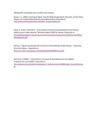 Bibliografía consultada para escribir este artículo:
Brown, J. S., (2002). Growing Up Digital: How the Web Changes Work, Education, and the Ways
People Learn.United States Distance LearningAssociation.Disponible en:
http://www.usdla.org/html/journal/FEB02_Issue/article01.html

Meza, A; Perez,Y ; Barreda B; “Comunidades Virtuales de Aprendizajecomo herramienta
didáctica para la labor docente.” Biblioteca Digital CONETyV, Mexico. Disponible en:
http://bibliotecadigital.conevyt.org.mx/colecciones/documentos/somece2002/Grupo3/Meza
MezaAdriana1.pdf

Salinas, J; “Algunas perspectivas de los Entornos Personalizados de Aprendizaje.” Universitat
de les Illes Balears. Disponible en:
http://cvu.rediris.es/pub/bscw.cgi/d1069324/TICEMUR08salinas.pdf

Siemmens, G (2004) : “Conectivismo: Una teoría de aprendizaje para la era digital”.
Traducción de Leal, D (2007). Disponible en:
http://apliedu.xtec.cat/wikiform/wikiexport/_media/cursos/tic/d006/modul_1/conectivismo.p
df

 