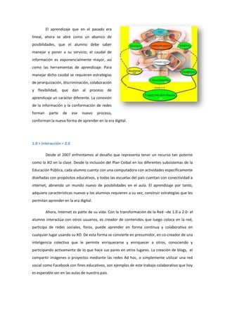 El aprendizaje que en el pasado era
lineal, ahora se abre como un abanico de
posibilidades, que el alumno debe saber
manejar y poner a su servicio; el caudal de
información es exponencialmente mayor, así
como las herramientas de aprendizaje. Para
manejar dicho caudal se requieren estrategias
de jerarquización, discriminación, colaboración
y flexibilidad, que dan al proceso de
aprendizaje un carácter diferente. La conexión
de la información y la conformación de redes
forman

parte

de

ese

nuevo

proceso,

conforman la nueva forma de aprender en la era digital.

1.0 + Interacción = 2.0
Desde el 2007 enfrentamos al desafío que representa tener un recurso tan potente
como la XO en la clase. Desde la inclusión del Plan Ceibal en los diferentes subsistemas de la
Educación Pública, cada alumno cuenta con una computadora con actividades específicamente
diseñadas con propósitos educativos, y todas las escuelas del país cuentan con conectividad a
internet, abriendo un mundo nuevo de posibilidades en el aula. El aprendizaje por tanto,
adquiere características nuevas y los alumnos requieren a su vez, construir estrategias que les
permitan aprender en la era digital.
Ahora, Internet es parte de su vida. Con la transformación de la Red –de 1.0 a 2.0- el
alumno interactúa con otros usuarios, es creador de contenidos que luego coloca en la red,
participa de redes sociales, foros, puede aprender en forma continua y colaborativa en
cualquier lugar usando su XO. De esta forma se convierte en presumidor, en co-creador de una
inteligencia colectiva que le permite enriquecerse y enriquecer a otros, conociendo y
participando activamente de lo que hace sus pares en otros lugares. La creación de blogs, el
compartir imágenes o proyectos mediante las redes Ad hoc, o simplemente utilizar una red
social como Facebook con fines educativos, son ejemplos de este trabajo colaborativo que hoy
es esperable ver en las aulas de nuestro país.

 