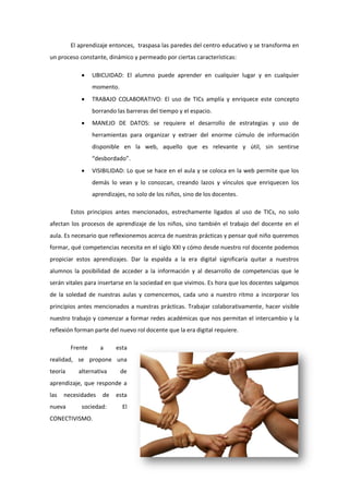 El aprendizaje entonces, traspasa las paredes del centro educativo y se transforma en
un proceso constante, dinámico y permeado por ciertas características:


UBICUIDAD: El alumno puede aprender en cualquier lugar y en cualquier
momento.



TRABAJO COLABORATIVO: El uso de TICs amplía y enriquece este concepto
borrando las barreras del tiempo y el espacio.



MANEJO DE DATOS: se requiere el desarrollo de estrategias y uso de
herramientas para organizar y extraer del enorme cúmulo de información
disponible en la web, aquello que es relevante y útil, sin sentirse
“desbordado”.



VISIBILIDAD: Lo que se hace en el aula y se coloca en la web permite que los
demás lo vean y lo conozcan, creando lazos y vínculos que enriquecen los
aprendizajes, no solo de los niños, sino de los docentes.

Estos principios antes mencionados, estrechamente ligados al uso de TICs, no solo
afectan los procesos de aprendizaje de los niños, sino también el trabajo del docente en el
aula. Es necesario que reflexionemos acerca de nuestras prácticas y pensar qué niño queremos
formar, qué competencias necesita en el siglo XXI y cómo desde nuestro rol docente podemos
propiciar estos aprendizajes. Dar la espalda a la era digital significaría quitar a nuestros
alumnos la posibilidad de acceder a la información y al desarrollo de competencias que le
serán vitales para insertarse en la sociedad en que vivimos. Es hora que los docentes salgamos
de la soledad de nuestras aulas y comencemos, cada uno a nuestro ritmo a incorporar los
principios antes mencionados a nuestras prácticas. Trabajar colaborativamente, hacer visible
nuestro trabajo y comenzar a formar redes académicas que nos permitan el intercambio y la
reflexión forman parte del nuevo rol docente que la era digital requiere.
Frente

a

esta

realidad, se propone una
teoría

alternativa

de

aprendizaje, que responde a
las

necesidades

nueva

de

sociedad:

CONECTIVISMO.

esta
El

 