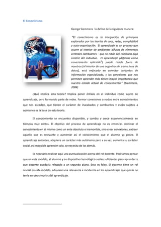 El Conectivismo
George Siemmens lo define de la siguiente manera:
“El conectivismo es la integración de principios
explorados por las teorías de caos, redes, complejidad
y auto-organización. El aprendizaje es un proceso que
ocurre al interior de ambientes difusos de elementos
centrales cambiantes – que no están por completo bajo
control del individuo. El aprendizaje (definido como
conocimiento aplicable2) puede residir fuera de
nosotros (al interior de una organización o una base de
datos), está enfocado en conectar conjuntos de
información especializada, y las conexiones que nos
permiten aprender más tienen mayor importancia que
nuestro estado actual de conocimiento.” (Siemmens,
2004)
¿Qué implica esta teoría? Implica poner énfasis en el individuo como sujeto de
aprendizaje, pero formando parte de redes. Formar conexiones o nodos entre conocimientos
que nos exceden, que tienen el carácter de inacabados y cambiantes y están sujetos a
opiniones es la base de esta teoría.
El conocimiento se encuentra disponible, y cambia y crece exponencialmente en
tiempos muy cortos. El objetivo del proceso de aprendizaje no es entonces dominar el
conocimiento en sí mismo como un ente absoluto e inamovible, sino crear conexiones, extraer
aquello que es relevante y aumentar así el conocimiento que el alumno ya posee. El
aprendizaje entonces, adquiere un carácter más autónomo pero a su vez, aumenta su carácter
social, es imposible aprender solo, se necesita de los demás.
Es necesario realizar aquí una puntualización acerca del rol docente. Podríamos pensar
que en este modelo, el alumno y su dispositivo tecnológico serían suficientes para aprender y
que docente quedaría relegado a un segundo plano. Esto es falso. El docente tiene un rol
crucial en este modelo, adquiere una relevancia e incidencia en los aprendizajes que quizás no
tenía en otras teorías del aprendizaje.

 