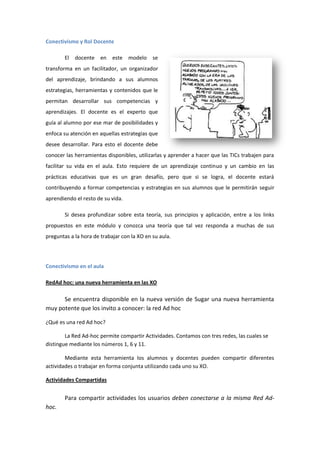 Conectivismo y Rol Docente
El

docente en

este modelo se

transforma en un facilitador, un organizador
del aprendizaje, brindando a sus alumnos
estrategias, herramientas y contenidos que le
permitan desarrollar sus competencias y
aprendizajes. El docente es el experto que
guía al alumno por ese mar de posibilidades y
enfoca su atención en aquellas estrategias que
desee desarrollar. Para esto el docente debe
conocer las herramientas disponibles, utilizarlas y aprender a hacer que las TICs trabajen para
facilitar su vida en el aula. Esto requiere de un aprendizaje continuo y un cambio en las
prácticas educativas que es un gran desafío, pero que si se logra, el docente estará
contribuyendo a formar competencias y estrategias en sus alumnos que le permitirán seguir
aprendiendo el resto de su vida.
Si desea profundizar sobre esta teoría, sus principios y aplicación, entre a los links
propuestos en este módulo y conozca una teoría que tal vez responda a muchas de sus
preguntas a la hora de trabajar con la XO en su aula.

Conectivismo en el aula
RedAd hoc: una nueva herramienta en las XO

Se encuentra disponible en la nueva versión de Sugar una nueva herramienta
muy potente que los invito a conocer: la red Ad hoc
¿Qué es una red Ad hoc?
La Red Ad-hoc permite compartir Actividades. Contamos con tres redes, las cuales se
distingue mediante los números 1, 6 y 11.
Mediante esta herramienta los alumnos y docentes pueden compartir diferentes
actividades o trabajar en forma conjunta utilizando cada uno su XO.
Actividades Compartidas

Para compartir actividades los usuarios deben conectarse a la misma Red Adhoc.

 