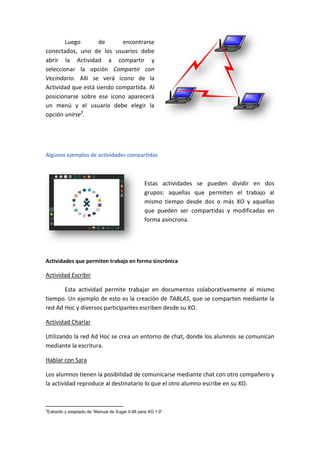 Luego
de
encontrarse
conectados, uno de los usuarios debe
abrir la Actividad a compartir y
seleccionar la opción Compartir con
Vecindario. Allí se verá ícono de la
Actividad que está siendo compartida. Al
posicionarse sobre ese ícono aparecerá
un menú y el usuario debe elegir la
opción unirse3.

Algunos ejemplos de actividades compartidas

Estas actividades se pueden dividir en dos
grupos: aquellas que permiten el trabajo al
mismo tiempo desde dos o más XO y aquellas
que pueden ser compartidas y modificadas en
forma asíncrona.

Actividades que permiten trabajo en forma sincrónica

Actividad Escribir
Esta actividad permite trabajar en documentos colaborativamente al mismo
tiempo. Un ejemplo de esto es la creación de TABLAS, que se comparten mediante la
red Ad Hoc y diversos participantes escriben desde su XO.
Actividad Charlar
Utilizando la red Ad Hoc se crea un entorno de chat, donde los alumnos se comunican
mediante la escritura.
Hablar con Sara
Los alumnos tienen la posibilidad de comunicarse mediante chat con otro compañero y
la actividad reproduce al destinatario lo que el otro alumno escribe en su XO.

3

Extraído y adaptado de “Manual de Sugar 0.88 para XO 1.0”

 