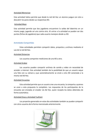 Actividad Memorizar
Esta actividad lúdica permite que desde la red Ad Hoc un alumno juegue con otro a
descubrir los pares desde sus respectivas XO.
Actividad Maze
Esta actividad permite que dos jugadores encuentren la salida del laberinto en un
mismo juego, jugando así uno contra otro. Al unirse a la actividad se pueden ver dos
puntos (fichas de jugadores) que cada usuario manejara desde su XO.

Actividades Compartidas
Estas actividades permiten compartir datos, proyectos y archivos mediante el
uso de la red Ad Hoc.
Actividad Distancias
Los usuarios comparten mediciones de una XO a otra.
Actividad Grabar
Los usuarios pueden compartir archivos de sonido y video sin necesidad de
acceder a internet. Esta actividad también da la posibilidad de que un usuario saque
una foto con su cámara y que automáticamente se envíe a otra XO conectada a la
misma red Ad Hoc.
Actividad Encuestas
Esta actividad permite que un usuario cree una encuesta, la comparta y quienes
se unan a esta propuesta la completen. Las respuestas de los participantes de la
encuesta son enviadas al creador vía Ad Hoc, quien recopila los datos obtenidos de
forma automática.
Actividad Etoys y Actividad TuxPaint
Los proyectos generados en estas dos actividades también se pueden compartir
con otros usuarios de la forma mencionada anteriormente.

 