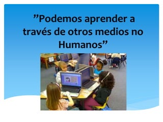 ”Podemos aprender a 
través de otros medios no 
Humanos” 
 