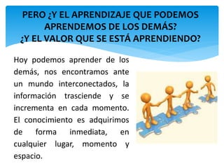 PERO ¿Y EL APRENDIZAJE QUE PODEMOS 
APRENDEMOS DE LOS DEMÁS? 
¿Y EL VALOR QUE SE ESTÁ APRENDIENDO? 
Hoy podemos aprender de los 
demás, nos encontramos ante 
un mundo interconectados, la 
información trasciende y se 
incrementa en cada momento. 
El conocimiento es adquirimos 
de forma inmediata, en 
cualquier lugar, momento y 
espacio. 
 
