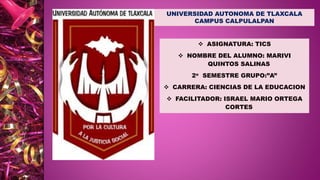  ASIGNATURA: TICS
 NOMBRE DEL ALUMNO: MARIVI
QUINTOS SALINAS
2o SEMESTRE GRUPO:”A”
 CARRERA: CIENCIAS DE LA EDUCACION
 FACILITADOR: ISRAEL MARIO ORTEGA
CORTES
UNIVERSIDAD AUTONOMA DE TLAXCALA
CAMPUS CALPULALPAN
 