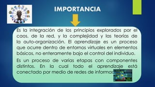 IMPORTANCIA
Es la integración de los principios explorados por el
caos, de la red, y la complejidad y las teorías de
la auto-organización. El aprendizaje es un proceso
que ocurre dentro de entornos virtuales en elementos
básicos, no enteramente bajo el control del individuo.
Es un proceso de varias etapas con componentes
distintos. En la cual todo el aprendizaje está
conectado por medio de redes de información.
 