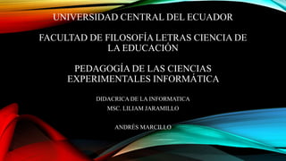 UNIVERSIDAD CENTRAL DEL ECUADOR
FACULTAD DE FILOSOFÍA LETRAS CIENCIA DE
LA EDUCACIÓN
PEDAGOGÍA DE LAS CIENCIAS
EXPERIMENTALES INFORMÁTICA
DIDACRICA DE LA INFORMATICA
MSC. LILIAM JARAMILLO
ANDRÉS MARCILLO
 