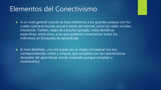 Elementos del Conectivismo
 A un nivel general cuando se hace referencia a los grandes enlaces con los
cuales cuenta el mundo actual a través de internet, como las redes sociales
(Facebook, Twitter), redes de consulta (google), redes temáticas
especificas, entre otros, a las que podemos conectarnos todos los
individuos en búsqueda de aprendizaje.
 A nivel detallado, una red puede ser un mapa conceptual con sus
correspondientes nodos y enlaces, que cumpliría con las características
deseadas del aprendizaje actual; ordenado aunque complejo y
multifacético.
 